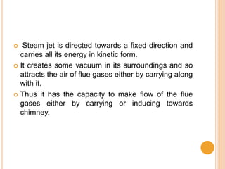  Steam jet is directed towards a fixed direction and
carries all its energy in kinetic form.
 It creates some vacuum in its surroundings and so
attracts the air of flue gases either by carrying along
with it.
 Thus it has the capacity to make flow of the flue
gases either by carrying or inducing towards
chimney.
 