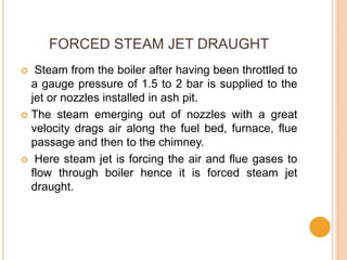 FORCED STEAM JET DRAUGHT
 Steam from the boiler after having been throttled to
a gauge pressure of 1.5 to 2 bar is supplied to the
jet or nozzles installed in ash pit.
 The steam emerging out of nozzles with a great
velocity drags air along the fuel bed, furnace, flue
passage and then to the chimney.
 Here steam jet is forcing the air and flue gases to
flow through boiler hence it is forced steam jet
draught.
 