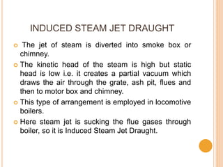 INDUCED STEAM JET DRAUGHT
 The jet of steam is diverted into smoke box or
chimney.
 The kinetic head of the steam is high but static
head is low i.e. it creates a partial vacuum which
draws the air through the grate, ash pit, flues and
then to motor box and chimney.
 This type of arrangement is employed in locomotive
boilers.
 Here steam jet is sucking the flue gases through
boiler, so it is Induced Steam Jet Draught.
 