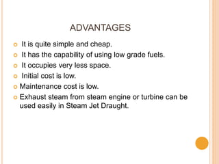 ADVANTAGES
 It is quite simple and cheap.
 It has the capability of using low grade fuels.
 It occupies very less space.
 Initial cost is low.
 Maintenance cost is low.
 Exhaust steam from steam engine or turbine can be
used easily in Steam Jet Draught.
 