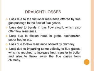 DRAUGHT LOSSES
 Loss due to the frictional resistance offered by flue
gas passage to the flow of flue gases.
 Loss due to bends in gas flow circuit, which also
offer flow resistance.
 Loss due to friction head in grate, economizer,
super heater etc.
 Loss due to flow resistance offered by chimney.
 Loss due to imparting some velocity to flue gases,
which is required to increase heat transfer in boiler
and also to throw away the flue gases from
chimney.
 