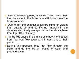  These exhaust gases, however have given their
heat to water in the boiler, are still hotter than the
boiler room air.
 Due to this, the exhaust gases are lighter in weight
than outside air and so lifts up naturally in the
chimney and finally escape out in the atmosphere
from top of the chimney.
 As the flue gases lift up in the chimney, more gases
from fuel bed flow towards chimney to take their
place.
 During this process, they first flow through the
boiler and do the job of heating of water and
produce steam.
 