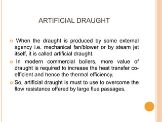 ARTIFICIAL DRAUGHT
 When the draught is produced by some external
agency i.e. mechanical fan/blower or by steam jet
itself, it is called artificial draught.
 In modern commercial boilers, more value of
draught is required to increase the heat transfer co-
efficient and hence the thermal efficiency.
 So, artificial draught is must to use to overcome the
flow resistance offered by large flue passages.
 