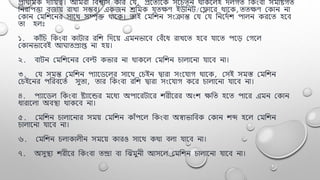প্রাথমর্ক োমিত্ব। আর্রা মব্শ্বাস কমর যে, প্রতেযতক সতেেি থাকতলই েলগে মকিংব্া সর্ষ্টিগে
মিরাপত্তা ব্জাি রাখা সম্ভব্। একজি শ্রমর্ক েেক্ষণ ইউমিট/যলাতর থাতক,েেক্ষণ যকাি িা
যকাি যর্মিতির সাতথ সম্পৃি থাতক। োই যর্মিি সিংক্রান্ত যে যে মিতেমি পালি করতে হতব্
ো হলঃ
১. কাাঁমে মকিংব্া কাটার রমি মেতি এর্িভাতব্ যব্াঁতে রাখতে হতব্ োতে পতে যগতল
যকািভাতব্ই আঘােপ্রাপ্ত িা হি।
২. ব্াটি যর্মিতির যব্ল্ট কভার িা থাকতল যর্মিি োলাতিা োতব্ িা।
৩. যে সর্ন্ত যর্মিি পযাতেতলর সাতথ যেইি দ্বারা সিংতোগ থাতক, যসই সর্স্ত যর্মিি
যেইতির পমরব্তেম সুো, োর মকিংব্া রমি দ্বারা সিংতোগ কতর োলাতিা োতব্ িা।
৪. পযাতেল মকিংব্া িযাতের র্তেয অপাতরটাতর িরীতরর অিংি ক্ষমে হতে পাতর এর্ি যকাি
োরাতলা অব্স্থা থাকতব্ িা।
৫. যর্মিি োলাতিার সর্ি যর্মিি কাাঁপতল মকিংব্া অস্বাভামব্ক যকাি িব্দ হতল যর্মিি
োলাতিা োতব্ িা।
৬. যর্মিি েলাকালীি সর্তি কারও সাতথ কথা ব্লা োতব্ িা।
৭. অসুস্থয িরীতর মকিংব্া েন্দ্রা ব্া ক্তির্ুিী আসতল যর্মিি োলাতিা োতব্ িা।
 