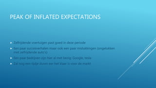 PEAK OF INFLATED EXPECTATIONS
 Zelfrijdende voertuigen past goed in deze periode
 Een paar succesverhalen maar ook een paar mislukkingen (ongelukken
met zelfrijdende auto’s)
 Een paar bedrijven zijn hier al met bezig: Google, tesla
 Zal nog een tijdje duren eer het klaar is voor de markt
 