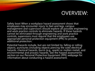 OVERVIEW:
Safety boot When a workplace hazard assessment shows that
employees may encounter injury to feet and legs, campus
management and supervisors should explore all possible engineering
and work practice controls to eliminate hazards. If these hazards
cannot be eliminated through engineering and work practice
controls, supervisors must require that the employees use
appropriate personal protection equipment (PPE) to provide
additional protection.
Potential hazards include, but are not limited to, falling or rolling
objects, punctures (including objects piercing the sole) electrical
hazards, chemical hazards, burns (e.g., sparks or molten metal), and
environmental and process hazards. See the hazard assessments
section on our Personal Protective Equipment (PPE) webpage for
information about conducting a hazard assessment.
 