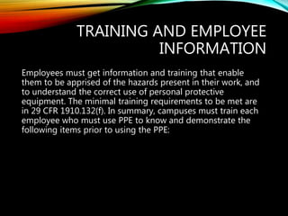 TRAINING AND EMPLOYEE
INFORMATION
Employees must get information and training that enable
them to be apprised of the hazards present in their work, and
to understand the correct use of personal protective
equipment. The minimal training requirements to be met are
in 29 CFR 1910.132(f). In summary, campuses must train each
employee who must use PPE to know and demonstrate the
following items prior to using the PPE:
 