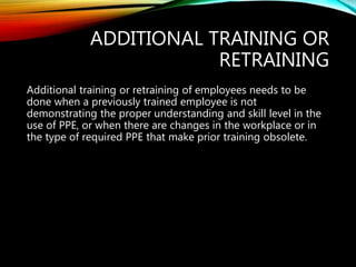 ADDITIONAL TRAINING OR
RETRAINING
Additional training or retraining of employees needs to be
done when a previously trained employee is not
demonstrating the proper understanding and skill level in the
use of PPE, or when there are changes in the workplace or in
the type of required PPE that make prior training obsolete.
 