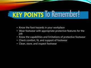 KEY POINTS TO REMEMBER
• Know the foot hazards in your workplace
• Wear footwear with appropriate protective features for the
job
• Know the capabilities and limitations of protective footwear
• Check comfort, fit, and support of footwear
• Clean, store, and inspect footwear
 