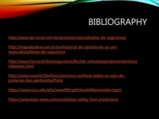BIBLIOGRAPHY
http://www.epi-tuiuti.com.br/produtos/epi/calcados-de-seguranca/
http://mapadaobra.com.br/profissional-de-obra/torne-se-um-
especialista/botas-de-seguranca
http://www.fiocruz.br/biosseguranca/Bis/lab_virtual/epiprotecaomembros
inferiores.html
http://www.cursonr10online.com/voce-conhece-todos-os-epis-de-
protecao-dos-pes#prettyPhoto
https://www.ncsu.edu/ehs/www99/right/handsMan/worker/ppe/
https://www.lean-news.com/workplace-safety-foot-protection/
 