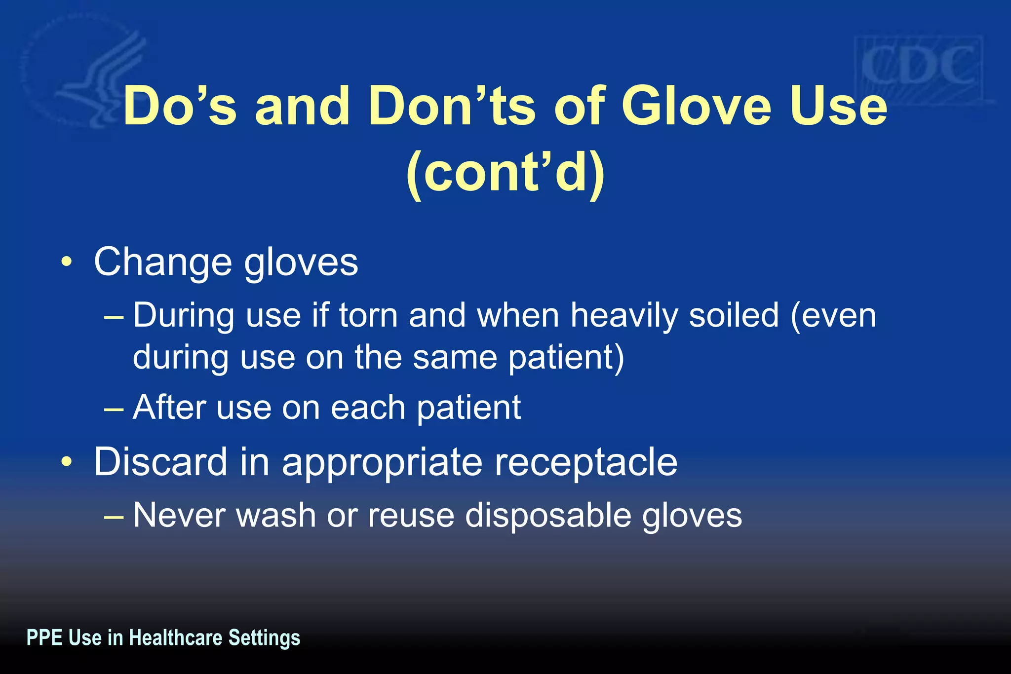 Do’s and Don’ts of Glove Use
(cont’d)
• Change gloves
– During use if torn and when heavily soiled (even
during use on the same patient)
– After use on each patient
• Discard in appropriate receptacle
– Never wash or reuse disposable gloves
PPE Use in Healthcare Settings
 