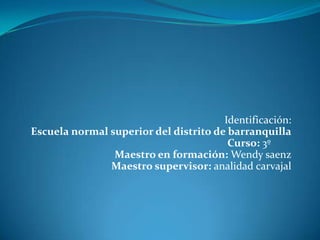   Identificación:Escuela normal superior del distrito de barranquillaCurso: 3º	Maestro en formación: Wendy saenzMaestro supervisor: analidadcarvajal 