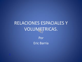 RELACIONES ESPACIALES Y
VOLUMETRICAS.
Por
Eric Barria
C
 