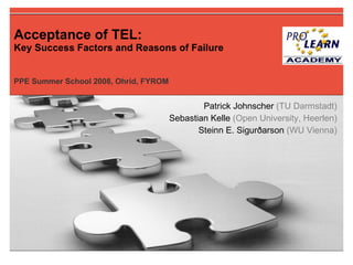 Acceptance of TEL:   Key Success Factors and Reasons of Failure PPE Summer School 2008, Ohrid, FYROM Patrick Johnscher  (TU Darmstadt)‏ Sebastian Kelle  (Open University, Heerlen)‏ Steinn E. Sigurðarson  (WU Vienna)‏ 