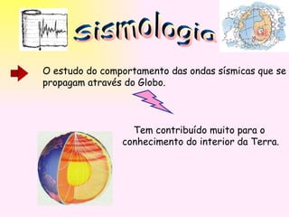 Sismologia O estudo do comportamento das ondas sísmicas que se propagam através do Globo. Tem contribuído muito para o  conhecimento do interior da Terra. 