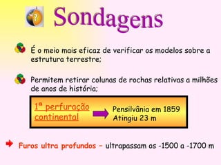 Sondagens É o meio mais eficaz de verificar os modelos sobre a  estrutura terrestre; Permitem retirar colunas de rochas relativas a milhões de anos de história; 1ª perfuração continental Pensilvânia em 1859 Atingiu 23 m Furos ultra profundos –  ultrapassam os -1500 a -1700 m 