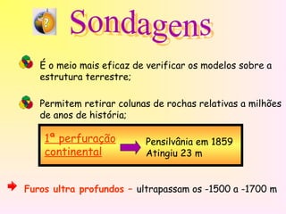 É o meio mais eficaz de verificar os modelos sobre a
estrutura terrestre;
Permitem retirar colunas de rochas relativas a milhões
de anos de história;
1ª perfuração
continental
Pensilvânia em 1859
Atingiu 23 m
Furos ultra profundos – ultrapassam os -1500 a -1700 m
 