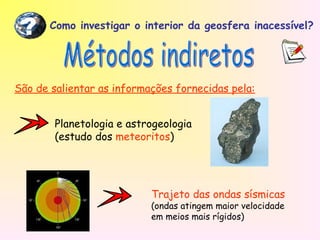 Como investigar o interior da geosfera inacessível?
?
São de salientar as informações fornecidas pela:
Planetologia e astrogeologia
(estudo dos meteoritos)
Trajeto das ondas sísmicas
(ondas atingem maior velocidade
em meios mais rígidos)
 