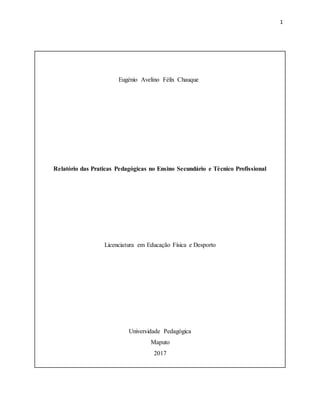1
Eugénio Avelino Félix Chauque
Relatório das Praticas Pedagógicas no Ensino Secundário e Técnico Profissional
Licenciatura em Educação Física e Desporto
Universidade Pedagógica
Maputo
2017
 