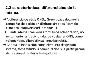 2.2 características diferenciales de la
misma:
A diferencia de otras ONGs, Greenpeace desarrolla
campañas de acción en distintos ámbitos ( cambio
climático, biodiversidad, océanos…)
Cuenta además con varias formas de colaboración, no
únicamente las tradicionales de cualquier ONG, como
voluntariado, ciberactivista, movilactivista…
Adopta la innovación como elemento de gestión
interna, fomentando la comunicación y la participación
de sus simpatizantes y trabajadores.

 