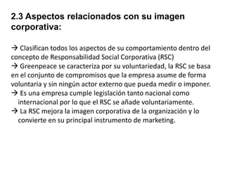 2.3 Aspectos relacionados con su imagen
corporativa:
 Clasifican todos los aspectos de su comportamiento dentro del
concepto de Responsabilidad Social Corporativa (RSC)
 Greenpeace se caracteriza por su voluntariedad, la RSC se basa
en el conjunto de compromisos que la empresa asume de forma
voluntaria y sin ningún actor externo que pueda medir o imponer.
 Es una empresa cumple legislación tanto nacional como
internacional por lo que el RSC se añade voluntariamente.
 La RSC mejora la imagen corporativa de la organización y lo
convierte en su principal instrumento de marketing.

 