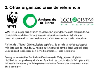 3. Otras organizaciones de referencia:

WWF: Es la mayor organización conservacionista independiente del mundo. Su
misión es la de detener la degradación del ambiente natural del planeta y
construir un mundo en que los humanos vivan en armonía con la naturaleza.
Amigos de la Tierra: ONG ecologista española. Es una de las redes ecologistas
más extensas del mundo. Su misión es fomentar el cambio local y global hacia
una sociedad respetuosa con el medio ambiente, justa y solidaria.
Ecologistas en Acción: Confederación de mas de 300 grupos ecologistas
distribuidas por pueblos y ciudades. Su misión es concienciar de la importancia
del medio ambiente y de la importancia de transformar si se quiere evitar una
crisis ecológica.

 