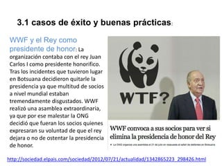 3.1 casos de éxito y buenas prácticas:
WWF y el Rey como
presidente de honor: La
organización contaba con el rey Juan
Carlos I como presidente honorifico.
Tras los incidentes que tuvieron lugar
en Botsuana decidieron quitarle la
presidencia ya que multitud de socios
a nivel mundial estaban
tremendamente disgustados. WWF
realizó una asamblea extraordinaria,
ya que por ese malestar la ONG
decidió que fueran los socios quienes
expresaran su voluntad de que el rey
dejara o no de ostentar la presidencia
de honor.
http://sociedad.elpais.com/sociedad/2012/07/21/actualidad/1342865223_298426.html

 