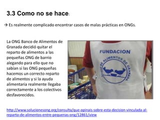3.3 Como no se hace:
 Es realmente complicado encontrar casos de malas prácticas en ONGs.

La ONG Banco de Alimentos de
Granada decidió quitar el
reparto de alimentos a las
pequeñas ONG de barrio
alegando para ello que no
sabían si las ONG pequeñas
hacemos un correcto reparto
de alimentos y si la ayuda
alimentaria realmente llegaba
correctamente a los colectivos
desfavorecidos.
http://www.solucionesong.org/consulta/que-opinais-sobre-esta-decision-vinculada-alreparto-de-alimentos-entre-pequenas-ong/12861/view

 
