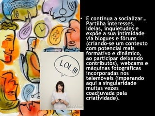 E continua a socializar… Partilha interesses, ideias, inquietudes e expõe a sua intimidade via blogues e fóruns (criando-se um contexto com potencial mais formativo e dinâmico, ao participar deixando contributos), webcams e máquinas fotográficas incorporadas nos telemóveis (imperando aqui a singularidade muitas vezes coadjuvada pela criatividade).  