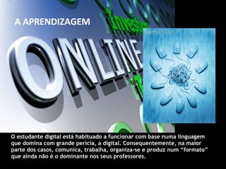 O estudante digital está habituado a funcionar com base numa linguagem que domina com grande perícia, a digital. Consequentemente, na maior parte dos casos, comunica, trabalha, organiza-se e produz num “formato” que ainda não é o dominante nos seus professores. A APRENDIZAGEM 