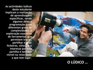 As actividades lúdicas deste estudante implicam a realização de aprendizagens específicas, sendo algumas delas a programação (com diferentes graus de complexidade), a exploração exaustiva de ferramentas que permitem trocar, partilhar e criar ficheiros, sítios… e o interesse por esta partilha é também visível na velocidade a que tem lugar. O LÚDICO … 