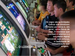 Os jogos são actividades lúdicas que envolvem múltiplos parceiros e, em geral, várias horas de jogo. O interesse que suscitam é enorme e o estudante digital desenvolve, sem esforço, a capacidade de concentração que exigem.  …  O LÚDICO 