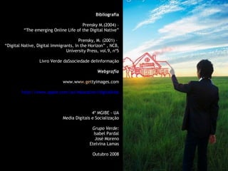Bibliografia Prensky M.(2004) – “ The emerging Online Life of the Digital Native” Prensky, M. (2001) –  “ Digital Native, Digital Immigrants, In the Horizon” , NCB, University Press, vol.9, nº5 Livro Verde daSsociedade deIinformação Webgrafia www.ww w.get tyimages.com http://www.apple.com/au/education/digitalkids 4º MGIBE - UA Media Digitais e Socialização Grupo Verde: Isabel Pardal José Moreno Etelvina Lamas Outubro 2008 