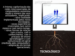 A Intensa capilarização das redes interconectadas de computadores aumentou muito o número dos seus utilizadores, implicando: - nova realidade implementada pelas novas tecnologias; - novas experiências vivenciadas num outro espaço e num outro tempo; - novas formas de relação com o outro, com o conhecimento, com o processo de ensino aprendizagem e com comunicação em geral (mediada pelo computador); - adaptação em termos operacionais; … TECNOLÓGICO 
