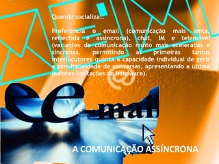 Quando socializa…  Preferencia o email (comunicação mais lenta, reflectida e assíncrona), chat, IM e telemóvel (variantes de comunicação muito mais aceleradas e síncronas, permitindo as primeiras tantos interlocutores quanta a capacidade individual de gerir a simultaneidade de conversas, apresentando a última maiores limitações de hardware).  A COMUNICAÇÃO ASSÍNCRONA 