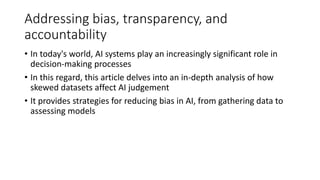 Addressing bias, transparency, and
accountability
• In today's world, AI systems play an increasingly significant role in
decision-making processes
• In this regard, this article delves into an in-depth analysis of how
skewed datasets affect AI judgement
• It provides strategies for reducing bias in AI, from gathering data to
assessing models
 