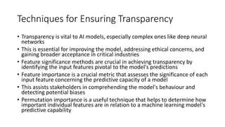 Techniques for Ensuring Transparency
• Transparency is vital to AI models, especially complex ones like deep neural
networks
• This is essential for improving the model, addressing ethical concerns, and
gaining broader acceptance in critical industries
• Feature significance methods are crucial in achieving transparency by
identifying the input features pivotal to the model's predictions
• Feature importance is a crucial metric that assesses the significance of each
input feature concerning the predictive capacity of a model
• This assists stakeholders in comprehending the model's behaviour and
detecting potential biases
• Permutation importance is a useful technique that helps to determine how
important individual features are in relation to a machine learning model's
predictive capability
 
