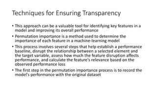 Techniques for Ensuring Transparency
• This approach can be a valuable tool for identifying key features in a
model and improving its overall performance
• Permutation importance is a method used to determine the
importance of each feature in a machine-learning model
• This process involves several steps that help establish a performance
baseline, disrupt the relationship between a selected element and
the target variable, assess how much the feature disruption affects
performance, and calculate the feature's relevance based on the
observed performance loss
• The first step in the permutation importance process is to record the
model's performance with the original dataset
 