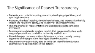 The Significance of Dataset Transparency
• Datasets are crucial in inspiring research, developing algorithms, and
spurring inventions
• However, the data's quality, comprehensiveness, and impartiality directly
impact the reliability, equity, and integrity of analytical systems
• The importance of representative and unbiased datasets cannot be
overstated
• Representative datasets produce models that can generalise to a wide
range of populations, crucial for inclusivity and fairness
• Biased datasets can unintentionally leave out or inaccurately portray
segments of the population, leading to biased outcomes
• The preliminary exploratory data analysis can identify distributional
anomalies or disproportions in the dataset
 