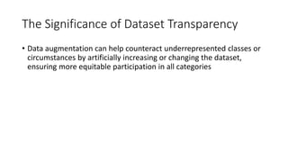 The Significance of Dataset Transparency
• Data augmentation can help counteract underrepresented classes or
circumstances by artificially increasing or changing the dataset,
ensuring more equitable participation in all categories
 