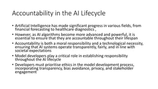 Accountability in the AI Lifecycle
• Artificial Intelligence has made significant progress in various fields, from
financial forecasting to healthcare diagnostics ,
• However, as AI algorithms become more advanced and powerful, it is
essential to ensure that they are accountable throughout their lifespan
• Accountability is both a moral responsibility and a technological necessity,
ensuring that AI systems operate transparently, fairly, and in line with
societal expectations
• Model developers play a critical role in establishing responsibility
throughout the AI lifecycle
• Developers must prioritise ethics in the model development process,
incorporating transparency, bias avoidance, privacy, and stakeholder
engagement
 