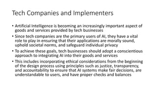 Tech Companies and Implementers
• Artificial Intelligence is becoming an increasingly important aspect of
goods and services provided by tech businesses
• Since tech companies are the primary users of AI, they have a vital
role to play in ensuring that their applications are morally sound,
uphold societal norms, and safeguard individual privacy
• To achieve these goals, tech businesses should adopt a conscientious
approach to integrating AI into their goods and services
• This includes incorporating ethical considerations from the beginning
of the design process using principles such as justice, transparency,
and accountability to ensure that AI systems make fair decisions, are
understandable to users, and have proper checks and balances
 