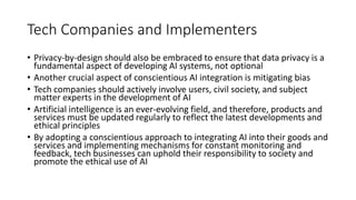 Tech Companies and Implementers
• Privacy-by-design should also be embraced to ensure that data privacy is a
fundamental aspect of developing AI systems, not optional
• Another crucial aspect of conscientious AI integration is mitigating bias
• Tech companies should actively involve users, civil society, and subject
matter experts in the development of AI
• Artificial intelligence is an ever-evolving field, and therefore, products and
services must be updated regularly to reflect the latest developments and
ethical principles
• By adopting a conscientious approach to integrating AI into their goods and
services and implementing mechanisms for constant monitoring and
feedback, tech businesses can uphold their responsibility to society and
promote the ethical use of AI
 