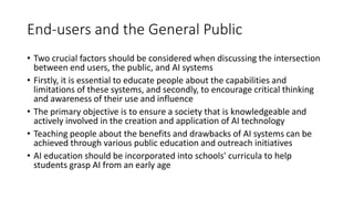 End-users and the General Public
• Two crucial factors should be considered when discussing the intersection
between end users, the public, and AI systems
• Firstly, it is essential to educate people about the capabilities and
limitations of these systems, and secondly, to encourage critical thinking
and awareness of their use and influence
• The primary objective is to ensure a society that is knowledgeable and
actively involved in the creation and application of AI technology
• Teaching people about the benefits and drawbacks of AI systems can be
achieved through various public education and outreach initiatives
• AI education should be incorporated into schools' curricula to help
students grasp AI from an early age
 