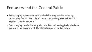 End-users and the General Public
• Encouraging awareness and critical thinking can be done by
promoting forums and discussions concerning AI to address its
implications for society
• Encouraging media literacy also involves educating individuals to
evaluate the accuracy of AI-related material in the media
 