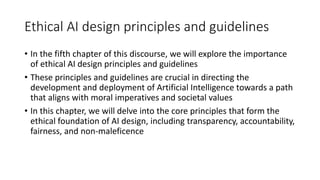 Ethical AI design principles and guidelines
• In the fifth chapter of this discourse, we will explore the importance
of ethical AI design principles and guidelines
• These principles and guidelines are crucial in directing the
development and deployment of Artificial Intelligence towards a path
that aligns with moral imperatives and societal values
• In this chapter, we will delve into the core principles that form the
ethical foundation of AI design, including transparency, accountability,
fairness, and non-maleficence
 