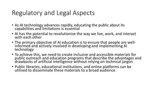 Regulatory and Legal Aspects
• As AI technology advances rapidly, educating the public about its
capabilities and limitations is essential
• AI has the potential to revolutionise the way we live, work, and interact
with each other
• The primary objective of AI education is to ensure that people are well-
informed and actively involved in developing and implementing AI
technology
• To achieve this, we need to create inclusive and accessible materials for
public outreach and education programs that describe the advantages and
drawbacks of artificial intelligence without relying on technical jargon
• Public libraries, educational institutions, and online platforms can be
utilised to disseminate these materials to a broad audience
 