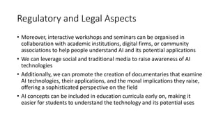 Regulatory and Legal Aspects
• Moreover, interactive workshops and seminars can be organised in
collaboration with academic institutions, digital firms, or community
associations to help people understand AI and its potential applications
• We can leverage social and traditional media to raise awareness of AI
technologies
• Additionally, we can promote the creation of documentaries that examine
AI technologies, their applications, and the moral implications they raise,
offering a sophisticated perspective on the field
• AI concepts can be included in education curricula early on, making it
easier for students to understand the technology and its potential uses
 