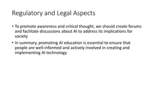 Regulatory and Legal Aspects
• To promote awareness and critical thought, we should create forums
and facilitate discussions about AI to address its implications for
society
• In summary, promoting AI education is essential to ensure that
people are well-informed and actively involved in creating and
implementing AI technology
 