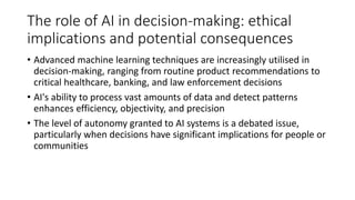 The role of AI in decision-making: ethical
implications and potential consequences
• Advanced machine learning techniques are increasingly utilised in
decision-making, ranging from routine product recommendations to
critical healthcare, banking, and law enforcement decisions
• AI's ability to process vast amounts of data and detect patterns
enhances efficiency, objectivity, and precision
• The level of autonomy granted to AI systems is a debated issue,
particularly when decisions have significant implications for people or
communities
 